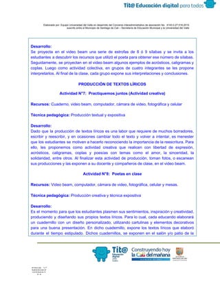  
 
 
  Elaborado por: Equipo Universidad del Valle en desarrollo del Convenio interadministrativo de asociación No.  4143.0.27.016­2015 
suscrito entre el Municipio de Santiago de Cali – Secretaría de Educación Municipal y la Universidad del Valle  
 
 
 
Desarrollo: 
Se proyecta en el video beam una serie de estrofas de 8 ó 9 sílabas y se invita a los                                       
estudiantes a descubrir los recursos que utilizó el poeta para obtener ese número de sílabas.                             
Seguidamente, se proyectan en el video beam algunos ejemplos de acrósticos, caligramas y                         
coplas. Luego como actividad colectiva, en grupos de cuatro integrantes se les propone                         
interpretarlos. Al final de la clase, cada grupo expone sus interpretaciones y conclusiones. 
    
PRODUCCIÓN DE TEXTOS LÍRICOS 
Actividad N°7:  Practiquemos juntos (Actividad creativa) 
 
Recursos:​ Cuaderno, video beam, computador, cámara de video, fotográfica y celular 
 
Técnica pedagógica: ​Producción textual y expositiva 
 
Desarrollo: 
Dado que la producción de textos líricos es una labor que requiere de muchos borradores,                             
escribir y reescribir, y en ocasiones cambiar todo el texto y volver a intentar, es menester                               
que los estudiantes se motiven a hacerlo reconociendo la importancia de la reescritura. Para                           
ello, les proponemos como actividad creativa que realicen con libertad de expresión,                       
acrósticos, caligramas, coplas y poesías con temas como el amor, la sinceridad, la                         
solidaridad, entre otros. Al finalizar esta actividad de producción, toman fotos, o escanean                         
sus producciones y las exponen a su docente y compañeros de clase, en el video beam. 
 
Actividad N°8:  Poetas en clase  
 
Recursos:​ Video beam, computador, cámara de video, fotográfica, celular y mesas.  
 
Técnica pedagógica: ​Producción creativa y técnica expositiva 
 
Desarrollo: 
Es el momento para que los estudiantes plasmen sus sentimientos, inspiración y creatividad,                         
produciendo y diseñando sus propios textos líricos. Para lo cual, cada educando elaborará                         
un cuadernillo con un diseño personalizado, utilizando cartulinas y elementos decorativos                     
para una buena presentación. En dicho cuadernillo, expone los textos líricos que elaboró                         
durante el tiempo estipulado. Dichos cuadernillos, se exponen en el salón y/o patio de la                             
 