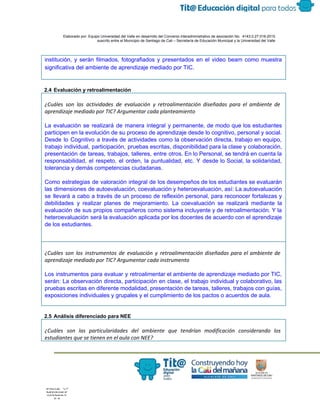  
 
 
  Elaborado por: Equipo Universidad del Valle en desarrollo del Convenio interadministrativo de asociación No.  4143.0.27.016­2015 
suscrito entre el Municipio de Santiago de Cali – Secretaría de Educación Municipal y la Universidad del Valle  
 
 
institución, y serán filmados, fotografiados y presentados en el video beam como muestra                         
significativa del ambiente de aprendizaje mediado por TIC.  
 
 
2.4 Evaluación y retroalimentación 
¿Cuáles son las actividades de evaluación y retroalimentación diseñadas para el ambiente de
aprendizaje mediado por TIC? Argumentar cada planteamiento
La evaluación se realizará de manera integral y permanente, de modo que los estudiantes                           
participen en la evolución de su proceso de aprendizaje desde lo cognitivo, personal y social. 
Desde lo Cognitivo a través de actividades como la observación directa, trabajo en equipo,                           
trabajo individual, participación, pruebas escritas, disponibilidad para la clase y colaboración,                     
presentación de tareas, trabajos, talleres, entre otros. En lo Personal, se tendrá en cuenta la                             
responsabilidad, el respeto, el orden, la puntualidad, etc. Y desde lo Social, la solidaridad,                           
tolerancia y demás competencias ciudadanas. 
 
Como estrategias de valoración integral de los desempeños de los estudiantes se evaluarán                         
las dimensiones de autoevaluación, coevaluación y heteroevaluación, así: La autoevaluación                   
se llevará a cabo a través de un proceso de reflexión personal, para reconocer fortalezas y                               
debilidades y realizar planes de mejoramiento. La coevaluación se realizará mediante la                       
evaluación de sus propios compañeros como sistema incluyente y de retroalimentación. Y la                         
heteroevaluación será la evaluación aplicada por los docentes de acuerdo con el aprendizaje                         
de los estudiantes. 
 
 
¿Cuáles son los instrumentos de evaluación y retroalimentación diseñadas para el ambiente de
aprendizaje mediado por TIC? Argumentar cada instrumento
Los instrumentos para evaluar y retroalimentar el ambiente de aprendizaje mediado por TIC,                         
serán: La observación directa, participación en clase, el trabajo individual y colaborativo, las                         
pruebas escritas en diferente modalidad, presentación de tareas, talleres, trabajos con guías,                       
exposiciones individuales y grupales y el cumplimiento de los pactos o acuerdos de aula.
 
2.5 Análisis diferenciado para NEE 
¿Cuáles son las particularidades del ambiente que tendrían modificación considerando los
estudiantes que se tienen en el aula con NEE?
 