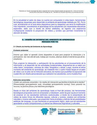  
 
 
  Elaborado por: Equipo Universidad del Valle en desarrollo del Convenio interadministrativo de asociación No.  4143.0.27.016­2015 
suscrito entre el Municipio de Santiago de Cali – Secretaría de Educación Municipal y la Universidad del Valle  
 
 
En la actualidad el salón de clase no cuenta con computador ni video beam, herramientas                             
tecnológicas requeridas para desarrollar el ambiente de aprendizaje mediado por TIC. Por lo                         
cual, acondicionar en el aula estos dispositivos para su respectivo uso sería la modificación                           
más importante, considerando el aprendizaje de los estudiantes con necesidades educativas                     
especiales; dado que a través de dichos artefactos, se lograría una experiencia                       
multisensorial mediante la proyección de videos y sonidos que permitan incrementar la                       
atención de todos. 
 
 
3. DISEÑO DE INTERFAZ DEL AMBIENTE DE APRENDIZAJE
MEDIADO POR TIC
 
3.1 Diseño de Interfaz del Ambiente de Aprendizaje 
 
Contexto ambiental  
Entorno que rodea al aprendiz (como dispondrán el aula) para propiciar la interacción y la
participación. Ver más allá del aula, trabajo por rincones, observar desde el nivel de los ojos de los
estudiantes.
Para propiciar la interacción y participación de los estudiantes en el procesamiento de la                           
información y el desarrollo de las actividades fundamentales, disponemos de un salón con                         
video beam, computador, cámaras de video, fotográfica y celular. Luego, durante el último                         
momento del ambiente de aprendizaje, se instalarán tres o cuatro mesas largas en el salón                             
de clase o en el patio de la institución educativa, de manera que posibiliten la exposición del                                 
cuadernillo con diseño personalizado que realizaron los estudiantes, como muestra final. 
 
Estímulos sensoriales  
¿Cuáles son estímulos sensoriales + los medios de interacción que facilitan el diseño de la interfaz?
(Presencialidad (principalmente oral), Virtualidad (principalmente escrita)). Tener presente los
recursos, los factores físicos y las relaciones psicológicas
 
Desde el inicio del ambiente de aprendizaje hasta el final del proceso, las herramientas                           
tecnológicas propuestas como el computador y videobeam, serán de gran ayuda al momento                         
de propiciar en los estudiantes estímulos audiovisuales, a través de la presentación de                         
videos de textos líricos de diferentes épocas, culturas y autores, creados con ambientes                         
naturales y música adecuada, que propendan hacia el empleo y disfrute de las posibilidades                           
estéticas del lenguaje. Lo que favorecerá el pensamiento lógico, dado que los estudiantes                         
aprenderán a hacer comparaciones y a valorar las diferencias lingüísticas y culturales. 
 