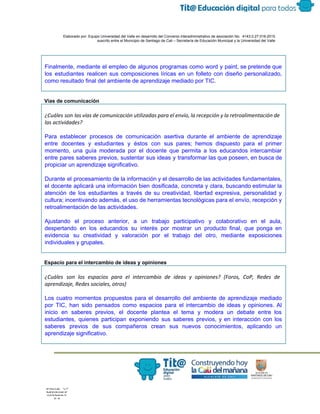  
 
 
  Elaborado por: Equipo Universidad del Valle en desarrollo del Convenio interadministrativo de asociación No.  4143.0.27.016­2015 
suscrito entre el Municipio de Santiago de Cali – Secretaría de Educación Municipal y la Universidad del Valle  
 
 
 
Finalmente, mediante el empleo de algunos programas como word y paint, se pretende que                           
los estudiantes realicen sus composiciones líricas en un folleto con diseño personalizado,                       
como resultado final del ambiente de aprendizaje mediado por TIC. 
 
 
Vías de comunicación  
¿Cuáles son las vías de comunicación utilizadas para el envío, la recepción y la retroalimentación de
las actividades?
 
Para establecer procesos de comunicación asertiva durante el ambiente de aprendizaje                     
entre docentes y estudiantes y éstos con sus pares; hemos dispuesto para el primer                           
momento, una guía moderada por el docente que permita a los educandos intercambiar                         
entre pares saberes previos, sustentar sus ideas y transformar las que poseen, en busca de                             
propiciar un aprendizaje significativo. 
Durante el procesamiento de la información y el desarrollo de las actividades fundamentales,                         
el docente aplicará una información bien dosificada, concreta y clara, buscando estimular la                         
atención de los estudiantes a través de su creatividad, libertad expresiva, personalidad y                         
cultura; incentivando además, el uso de herramientas tecnológicas para el envío, recepción y                         
retroalimentación de las actividades. 
 
Ajustando el proceso anterior, a un trabajo participativo y colaborativo en el aula,                         
despertando en los educandos su interés por mostrar un producto final, que ponga en                           
evidencia su creatividad y valoración por el trabajo del otro, mediante exposiciones                       
individuales y grupales.
 
Espacio para el intercambio de ideas y opiniones 
¿Cuáles son los espacios para el intercambio de ideas y opiniones? (Foros, CoP, Redes de
aprendizaje, Redes sociales, otros)
Los cuatro momentos propuestos para el desarrollo del ambiente de aprendizaje mediado                       
por TIC, han sido pensados como espacios para el intercambio de ideas y opiniones. Al                             
inicio en saberes previos, el docente plantea el tema y modera un debate entre los                             
estudiantes, quienes participan exponiendo sus saberes previos, y en interacción con los                       
saberes previos de sus compañeros crean sus nuevos conocimientos, aplicando un                     
aprendizaje significativo. 
 
 