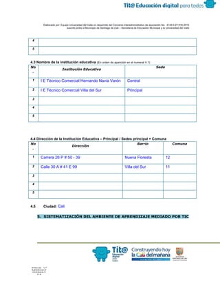  
 
 
  Elaborado por: Equipo Universidad del Valle en desarrollo del Convenio interadministrativo de asociación No.  4143.0.27.016­2015 
suscrito entre el Municipio de Santiago de Cali – Secretaría de Educación Municipal y la Universidad del Valle  
 
 
4 
5 
4.3 Nombre de la institución educativa ​(En orden de aparición en el numeral 4.1) 
No
.
Institución Educativa
Sede
1  I E Técnico Comercial Hernando Navia Varón  Central 
2  I E Técnico Comercial Villa del Sur  Principal 
3 
4 
5 
4.4 Dirección de la Institución Educativa – Principal / Sedes principal + Comuna 
No
.
Dirección
Barrio Comuna
1  Carrera 26 P # 50 ­ 39  Nueva Floresta  12 
2  Calle 30 A # 41 E 99  Villa del Sur  11 
3 
4 
5 
4.5 Ciudad:​ Cali 
 
5. SISTEMATIZACIÓN DEL AMBIENTE DE APRENDIZAJE MEDIADO POR TIC
 