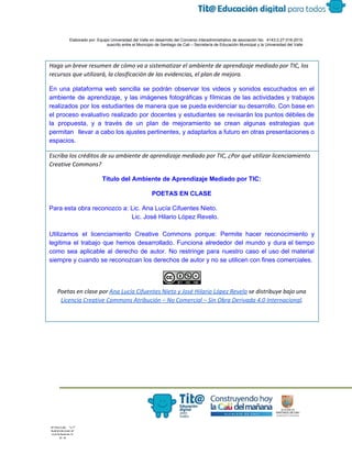  
 
 
  Elaborado por: Equipo Universidad del Valle en desarrollo del Convenio interadministrativo de asociación No.  4143.0.27.016­2015 
suscrito entre el Municipio de Santiago de Cali – Secretaría de Educación Municipal y la Universidad del Valle  
 
 
Haga un breve resumen de cómo va a sistematizar el ambiente de aprendizaje mediado por TIC, los
recursos que utilizará, la clasificación de las evidencias, el plan de mejora. 
En una plataforma web sencilla se podrán observar los videos y sonidos escuchados en el                             
ambiente de aprendizaje, y las imágenes fotográficas y fílmicas de las actividades y trabajos                           
realizados por los estudiantes de manera que se pueda evidenciar su desarrollo. Con base en                             
el proceso evaluativo realizado por docentes y estudiantes se revisarán los puntos débiles de                           
la propuesta, y a través de un plan de mejoramiento se crean algunas estrategias que                             
permitan llevar a cabo los ajustes pertinentes, y adaptarlos a futuro en otras presentaciones o                             
espacios.
Escriba los créditos de su ambiente de aprendizaje mediado por TIC, ¿Por qué utilizar licenciamiento
Creative Commons?
Título del Ambiente de Aprendizaje Mediado por TIC: 
POETAS EN CLASE 
Para esta obra reconozco a: Lic. Ana Lucía Cifuentes Nieto.  
                                               Lic. José Hilario López Revelo. 
 
Utilizamos el licenciamiento Creative Commons porque: Permite hacer reconocimiento y                   
legitima el trabajo que hemos desarrollado. Funciona alrededor del mundo y dura el tiempo                           
como sea aplicable al derecho de autor. No restringe para nuestro caso el uso del material                               
siempre y cuando se reconozcan los derechos de autor y no se utilicen con fines comerciales. 
Poetas en clase por ​Ana Lucía Cifuentes Nieto y José Hilario López Revelo​se distribuye bajo una
Licencia Creative Commons Atribución – No Comercial – Sin Obra Derivada 4.0 Internacional​.
 