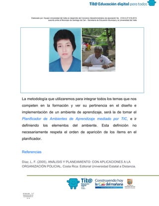  
 
 
  Elaborado por: Equipo Universidad del Valle en desarrollo del Convenio interadministrativo de asociación No.  4143.0.27.016­2015 
suscrito entre el Municipio de Santiago de Cali – Secretaría de Educación Municipal y la Universidad del Valle  
 
 
La metodología que utilizaremos para integrar todos los temas que nos                     
competen en la formación y ver su pertinencia en el diseño e                       
implementación de un ambiente de aprendizaje, será la de tomar el                     
Planificador de Ambientes de Aprendizaje mediado por TIC, e ir                   
definiendo los elementos del ambiente. Esta definición no               
necesariamente respeta el orden de aparición de los ítems en el                     
planificador. 
 
Referencias 
Díaz, L. F. (2005). ANÁLISIS Y PLANEAMIENTO: CON APLICACIONES A LA 
ORGANIZACIÓN POLICIAL. Costa Rica: Editorial Universidad Estatal a Distancia. 
 