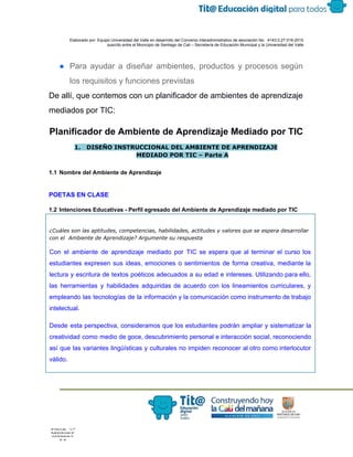  
 
 
  Elaborado por: Equipo Universidad del Valle en desarrollo del Convenio interadministrativo de asociación No.  4143.0.27.016­2015 
suscrito entre el Municipio de Santiago de Cali – Secretaría de Educación Municipal y la Universidad del Valle  
 
 
● Para ayudar a diseñar ambientes, productos y procesos según                 
los requisitos y funciones previstas 
De allí, que contemos con un planificador de ambientes de aprendizaje 
mediados por TIC: 
Planificador de Ambiente de Aprendizaje Mediado por TIC 
1. DISEÑO INSTRUCCIONAL DEL AMBIENTE DE APRENDIZAJE
MEDIADO POR TIC – Parte A
 
1.1 Nombre del Ambiente de Aprendizaje 
 
 
POETAS EN CLASE 
 
1.2 Intenciones Educativas ­ Perfil egresado del Ambiente de Aprendizaje mediado por TIC 
¿Cuáles son las aptitudes, competencias, habilidades, actitudes y valores que se espera desarrollar
con el Ambiente de Aprendizaje? Argumente su respuesta
Con el ambiente de aprendizaje mediado por TIC se espera que al terminar el curso los                               
estudiantes expresen sus ideas, emociones o sentimientos de forma creativa, mediante la                       
lectura y escritura de textos poéticos adecuados a su edad e intereses. Utilizando para ello,                             
las herramientas y habilidades adquiridas de acuerdo con los lineamientos curriculares, y                       
empleando las tecnologías de la información y la comunicación como instrumento de trabajo                         
intelectual. 
Desde esta perspectiva, consideramos que los estudiantes podrán ampliar y sistematizar la                       
creatividad como medio de goce, descubrimiento personal e interacción social, reconociendo                     
así que las variantes lingüísticas y culturales no impiden reconocer al otro como interlocutor                           
válido.
 
