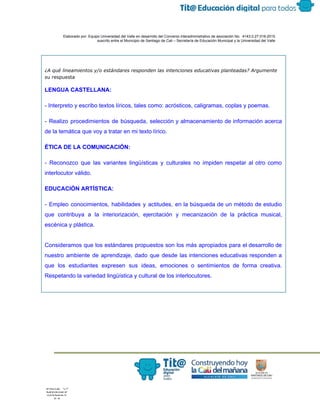  
 
 
  Elaborado por: Equipo Universidad del Valle en desarrollo del Convenio interadministrativo de asociación No.  4143.0.27.016­2015 
suscrito entre el Municipio de Santiago de Cali – Secretaría de Educación Municipal y la Universidad del Valle  
 
 
¿A qué lineamientos y/o estándares responden las intenciones educativas planteadas? Argumente
s​u respuesta
LENGUA CASTELLANA: 
­ Interpreto y escribo textos líricos, tales como: acrósticos, caligramas, coplas y poemas. 
­ Realizo procedimientos de búsqueda, selección y almacenamiento de información acerca                     
de la temática que voy a tratar en mi texto lírico. 
ÉTICA DE LA COMUNICACIÓN: 
­ Reconozco que las variantes lingüísticas y culturales no impiden respetar al otro como                           
interlocutor válido. 
EDUCACIÓN ARTÍSTICA: 
­ Empleo conocimientos, habilidades y actitudes, en la búsqueda de un método de estudio                           
que contribuya a la interiorización, ejercitación y mecanización de la práctica musical,                       
escénica y plástica. 
 
Consideramos que los estándares propuestos son los más apropiados para el desarrollo de                         
nuestro ambiente de aprendizaje, dado que desde las intenciones educativas responden a                       
que los estudiantes expresen sus ideas, emociones o sentimientos de forma creativa.                       
Respetando la variedad lingüística y cultural de los interlocutores.  
 
 
 
 
 
 
 
 
 