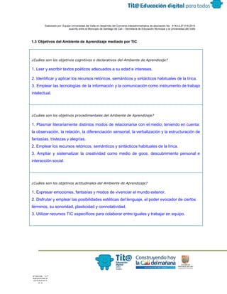  
 
 
  Elaborado por: Equipo Universidad del Valle en desarrollo del Convenio interadministrativo de asociación No.  4143.0.27.016­2015 
suscrito entre el Municipio de Santiago de Cali – Secretaría de Educación Municipal y la Universidad del Valle  
 
 
1.3 Objetivos del Ambiente de Aprendizaje mediado por TIC 
 
¿Cuáles son los objetivos cognitivos o declarativos del Ambiente de Aprendizaje?
1. Leer y escribir textos poéticos adecuados a su edad e intereses. 
2. Identificar y aplicar los recursos retóricos, semánticos y sintácticos habituales de la lírica. 
3. Emplear las tecnologías de la información y la comunicación como instrumento de trabajo                           
intelectual. 
 
¿Cuáles son los objetivos procedimentales del Ambiente de Aprendizaje?
1. Plasmar literariamente distintos modos de relacionarse con el medio, teniendo en cuenta:                         
la observación, la relación, la diferenciación sensorial, la verbalización y la estructuración de                         
fantasías, tristezas y alegrías. 
2. Emplear los recursos retóricos, semánticos y sintácticos habituales de la lírica. 
3. Ampliar y sistematizar la creatividad como medio de goce, descubrimiento personal e                         
interacción social. 
 
¿Cuáles son los objetivos actitudinales del Ambiente de Aprendizaje?
1. Expresar emociones, fantasías y modos de vivenciar el mundo exterior. 
2. Disfrutar y emplear las posibilidades estéticas del lenguaje, el poder evocador de ciertos 
términos, su sonoridad, plasticidad y connotatividad. 
3. Utilizar recursos TIC específicos para colaborar entre iguales y trabajar en equipo. 
 
 
 
 