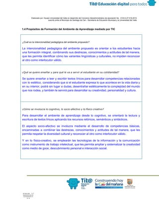  
 
 
  Elaborado por: Equipo Universidad del Valle en desarrollo del Convenio interadministrativo de asociación No.  4143.0.27.016­2015 
suscrito entre el Municipio de Santiago de Cali – Secretaría de Educación Municipal y la Universidad del Valle  
 
 
1.4 Propósitos de Formación del Ambiente de Aprendizaje mediado por TIC 
 
 
¿Cuál es la intencionalidad pedagógica del ambiente propuesto? 
La intencionalidad pedagógica del ambiente propuesto es orientar a los estudiantes hacia                       
una formación integral, combinando sus destrezas, conocimientos y actitudes de tal manera,                       
que les permita identificar cómo las variantes lingüísticas y culturales, no impiden reconocer                         
al otro como interlocutor válido.  
¿Qué se quiere enseñar y para qué le va a servir al estudiante en su cotidianidad?
Se quiere enseñar a leer y escribir textos líricos para desarrollar competencias relacionadas                         
con lo estético, considerando que si el estudiante expresa lo que acontece en la vida diaria y                                 
en su interior; podrá sin lugar a dudas, desentrañar estéticamente la complejidad del mundo                           
que nos rodea, y también le servirá para desarrollar su creatividad, personalidad y cultura. 
 
¿Cómo se involucra lo cognitivo, lo socio-afectivo y lo físico-creativo?
Para desarrollar el ambiente de aprendizaje desde lo cognitivo, se orientará la lectura y                           
escritura de textos líricos aplicando los recursos retóricos, semánticos y sintácticos.  
El aspecto socio­afectivo se involucra mediante el desarrollo de competencias básicas,                     
encaminadas a combinar las destrezas, conocimientos y actitudes de tal manera, que les                         
permita respetar la diversidad cultural y reconocer al otro como interlocutor válido.  
Y en lo físico­creativo, se emplearán las tecnologías de la información y la comunicación                           
como instrumento de trabajo intelectual, que les permita ampliar y sistematizar la creatividad                         
como medio de goce, descubrimiento personal e interacción social. 
 
 
 
 