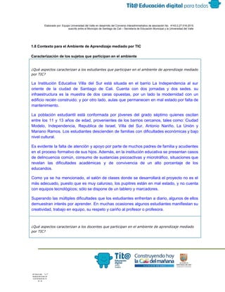  
 
 
  Elaborado por: Equipo Universidad del Valle en desarrollo del Convenio interadministrativo de asociación No.  4143.0.27.016­2015 
suscrito entre el Municipio de Santiago de Cali – Secretaría de Educación Municipal y la Universidad del Valle  
 
 
 
1.8 Contexto para el Ambiente de Aprendizaje mediado por TIC 
 
Caracterización de los sujetos que participan en el ambiente 
¿Qué aspectos caracterizan a los estudiantes que participan en el ambiente de aprendizaje mediado
por TIC?
La Institución Educativa Villa del Sur está situada en el barrio La Independencia al sur                             
oriente de la ciudad de Santiago de Cali. Cuenta con dos jornadas y dos sedes. su                               
infraestructura es la muestra de dos caras opuestas, por un lado la modernidad con un                             
edificio recién construido; y por otro lado, aulas que permanecen en mal estado por falta de                               
mantenimiento.  
La población estudiantil está conformada por jóvenes del grado séptimo quienes oscilan                       
entre los 11 y 13 años de edad, provenientes de los barrios cercanos, tales como: Ciudad                               
Modelo, Independencia, Republica de Israel, Villa del Sur, Antonio Nariño, La Unión y                         
Mariano Ramos. Los estudiantes descienden de familias con dificultades económicas y bajo                       
nivel cultural. 
Es evidente la falta de atención y apoyo por parte de muchos padres de familia y acudientes                                 
en el proceso formativo de sus hijos. Además, en la institución educativa se presentan casos                             
de delincuencia común, consumo de sustancias psicoactivas y microtráfico, situaciones que                     
revelan las dificultades académicas y de convivencia de un alto porcentaje de los                         
educandos. 
Como ya se ha mencionado, el salón de clases donde se desarrollará el proyecto no es el                                 
más adecuado, puesto que es muy caluroso, los pupitres están en mal estado, y no cuenta                               
con equipos tecnológicos; sólo se dispone de un tablero y marcadores.  
Superando las múltiples dificultades que los estudiantes enfrentan a diario, algunos de ellos                         
demuestran interés por aprender. En muchas ocasiones algunos estudiantes manifiestan su                     
creatividad, trabajo en equipo, su respeto y cariño al profesor o profesora.
¿Qué aspectos caracterizan a los docentes que participan en el ambiente de aprendizaje mediado
por TIC?
 