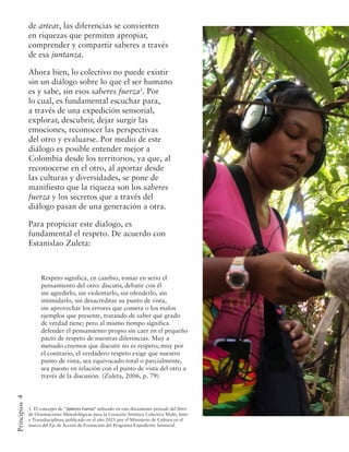 4
Principios
1. El concepto de “Saberes Fuerza” utilizado en este documento procede del libro
de Orientaciones Metodológicas para la Creación Artística Colectiva Multi, Inter
y Transdisciplinar, publicado en el año 2021 por el Ministerio de Cultura en el
marco del Eje de Acción de Formación del Programa Expedición Sensorial.
Respeto significa, en cambio, tomar en serio el
pensamiento del otro: discutir, debatir con él
sin agredirlo, sin violentarlo, sin ofenderlo, sin
intimidarlo, sin desacreditar su punto de vista,
sin aprovechar los errores que cometa o los malos
ejemplos que presente, tratando de saber qué grado
de verdad tiene; pero al mismo tiempo significa
defender el pensamiento propio sin caer en el pequeño
pacto de respeto de nuestras diferencias. Muy a
menudo creemos que discutir no es respeto; muy por
el contrario, el verdadero respeto exige que nuestro
punto de vista, sea equivocado total o parcialmente,
sea puesto en relación con el punto de vista del otro a
través de la discusión. (Zuleta, 2006, p. 79)
de artear, las diferencias se convierten
en riquezas que permiten apropiar,
comprender y compartir saberes a través
de esa juntanza.
Ahora bien, lo colectivo no puede existir
sin un diálogo sobre lo que el ser humano
es y sabe, sin esos saberes fuerza1
. Por
lo cual, es fundamental escuchar para,
a través de una expedición sensorial,
explorar, descubrir, dejar surgir las
emociones, reconocer las perspectivas
del otro y evaluarse. Por medio de este
diálogo es posible entender mejor a
Colombia desde los territorios, ya que, al
reconocerse en el otro, al aportar desde
las culturas y diversidades, se pone de
manifiesto que la riqueza son los saberes
fuerza y los secretos que a través del
diálogo pasan de una generación a otra.
Para propiciar este dialogo, es
fundamental el respeto. De acuerdo con
Estanislao Zuleta:
 