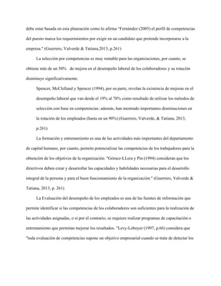 debe estar basada en esta planeación como lo afirma “Fernández (2005) el perfil de competencias
del puesto marca los requerimientos por exigir en un candidato que pretende incorporarse a la
empresa." (Guerrero, Valverde & Tatiana,2013, p.261)
La selección por competencias es muy rentable para las organizaciones, por cuanto, se
obtiene más de un 50% de mejora en el desempeño laboral de los colaboradores y su rotación
disminuye significativamente.
Spencer, McClelland y Spencer (1994), por su parte, revelan la existencia de mejoras en el
desempeño laboral que van desde el 19% al 78% como resultado de utilizar los métodos de
selección con base en competencias: además, han mostrado importantes disminuciones en
la rotación de los empleados (hasta en un 90%) (Guerrero, Valverde, & Tatiana, 2013,
p.261)
La formación y entrenamiento es una de las actividades más importantes del departamento
de capital humano, por cuanto, permite potencializar las competencias de los trabajadores para la
obtención de los objetivos de la organización. "Gómez-LLera y Pin (1994) consideran que los
directivos deben crear y desarrollar las capacidades y habilidades necesarias para el desarrollo
integral de la persona y para el buen funcionamiento de la organización." (Guerrero, Valverde &
Tatiana, 2013, p. 261)
La Evaluación del desempeño de los empleados es una de las fuentes de información que
permite identificar si las competencias de los colaboradores son suficientes para la realización de
las actividades asignadas, o si por el contrario, se requiere realizar programas de capacitación o
entrenamiento que permitan mejorar los resultados. "Levy-Leboyer (1997, p.66) considera que
"toda evaluación de competencias supone un objetivo empresarial cuando se trata de detectar los
 