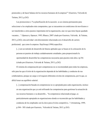 potenciales y de hacer balance de los recursos humanos de la empresa”” (Guerrero, Valverde &
Tatiana, 2013, p.262)
Las promociones o "La planificación de la sucesión es un sistema permanente para
seleccionar a los empleados más competentes, que se encuentren en condiciones de movilizarse o
ser transferidos a otros puestos importantes de la organización, una vez que éstos hayan quedado
vacantes…” (Spencer y Spencer, 1993; Blanco, 2007 citado por Guerrero, Valverde, & Tatiana,
2013, p.262); esta actividad está directamente relacionada con el desarrollo de carrera
profesional, que como la empresa HayGroup (1996) especifica:
[...] son un método de desarrollo de futuras aptitudes que se basan en la colocación de la
persona en puestos de trabajo cuidadosamente estudiados, para proporcionarle la
oportunidad de desarrollar las competencias necesarias para puestos más altos. (p.54)
(citado por (Guerrero, Valverde & Tatiana, 2013, p.262)
El sistema de compensación por competencias no es recomendado para todas las empresas,
sólo para las que el éxito de la organización dependa de las habilidades y conductas de sus
colaboradores, porque un cargo o rol requiere diferentes niveles de competencias, por lo que, es
difícil tener un equilibrio salarial.
[...] compensación basada en competencias no es apropiada para cada organización, incluso
en una organización que ya está utilizando las competencias para gestionar la actuación de
sus recursos humanos o su desarrollo... "la competencia relacionada al pago, es
particularmente apropiada en organizaciones donde es reconocido que las habilidades y
conductas de los empleados son la clave para el éxito competitivo..." (Armatrong, 1999,
p.304 - 305 citado por Guerrero, Valverde & Tatiana, 2013, p.263)
 