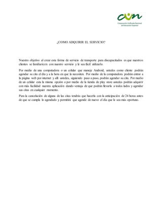 ¿COMO ADQUIRIR EL SERVICIO?
Nuestro objetivo al crear esta forma de servicio de transporte para discapacitados es que nuestros
clientes se familiaricen con nuestro servicio y le sea fácil utilizarlo.
Por medio de una computadora o un celular que maneje Android, ustedes como cliente podrán
agendar su cita el día y a la hora en que la necesiten. Por medio de la computadora podrán entrar a
la página web por internet y allí ustedes, siguiendo paso a paso, podrán agendar su cita. Por medio
de un celular esta la misma opción o por medio de la tienda de play store ustedes podrán adquirir
con más facilidad nuestra aplicación dando ventaja de que podrán llevarla a todos lados y agendar
sus citas en cualquier momento.
Para la cancelación de alguna de las citas tendrás que hacerla con la anticipación de 24 horas antes
de que se cumpla lo agendado y permitirá que agende de nuevo el día que le sea más oportuno.
 