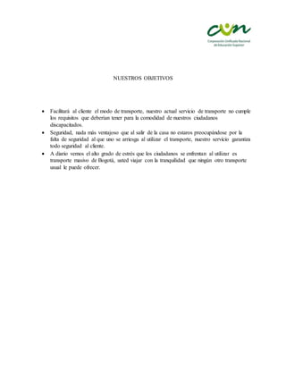 NUESTROS OBJETIVOS
 Facilitará al cliente el modo de transporte, nuestro actual servicio de transporte no cumple
los requisitos que deberían tener para la comodidad de nuestros ciudadanos
discapacitados.
 Seguridad, nada más ventajoso que al salir de la casa no estaros preocupándose por la
falta de seguridad al que uno se arriesga al utilizar el transporte, nuestro servicio garantiza
todo seguridad al cliente.
 A diario vemos el alto grado de estrés que los ciudadanos se enfrentan al utilizar es
transporte masivo de Bogotá, usted viajar con la tranquilidad que ningún otro transporte
usual le puede ofrecer.
 