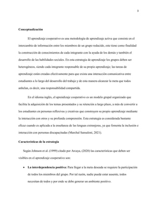 3
Conceptualización
El aprendizaje cooperativo es una metodología de aprendizaje activa que consiste en el
intercambio de información entre los miembros de un grupo reducido, este tiene como finalidad
la construcción de conocimientos de cada integrante con la ayuda de los demás y también el
desarrollo de las habilidades sociales. En esta estrategia de aprendizaje los grupos deben ser
heterogéneos, siendo cada integrante responsable de su propio aprendizaje; las tareas de
aprendizaje están creadas efectivamente para que exista una interacción comunicativa entre
estudiantes a lo largo del desarrollo del trabajo y de esta manera alcanzar la meta que todos
anhelan, es decir, una responsabilidad compartida.
En el idioma inglés, el aprendizaje cooperativo es un modelo grupal organizado que
facilita la adquisición de los temas presentados y su retención a largo plazo, a más de convertir a
los estudiantes en personas reflexivas y creativas que construyen su propio aprendizaje mediante
la interacción con otros y su profunda comprensión. Esta estrategia es considerada bastante
eficaz cuando es aplicada a la enseñanza de las lenguas extranjeras, ya que fomenta la inclusión e
interacción con personas discapacitadas (Marchal Sansaloni, 2021).
Características de la estrategia
Según Johnson et al. (1999) citado por Arcaya, (2020) las características que deben ser
visibles en el aprendizaje cooperativo son:
 La interdependencia positiva: Para llegar a la meta deseada se requiere la participación
de todos los miembros del grupo. Por tal razón, nadie puede estar ausente, todos
necesitan de todos y por ende se debe generar un ambiente positivo.
 
