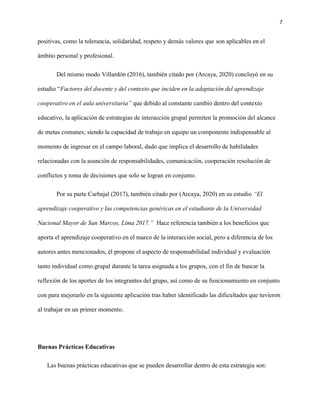 7
positivas, como la tolerancia, solidaridad, respeto y demás valores que son aplicables en el
ámbito personal y profesional.
Del mismo modo Villardón (2016), también citado por (Arcaya, 2020) concluyó en su
estudio “Factores del docente y del contexto que inciden en la adaptación del aprendizaje
cooperativo en el aula universitaria” que debido al constante cambio dentro del contexto
educativo, la aplicación de estrategias de interacción grupal permiten la promoción del alcance
de metas comunes; siendo la capacidad de trabajo en equipo un componente indispensable al
momento de ingresar en el campo laboral, dado que implica el desarrollo de habilidades
relacionadas con la asunción de responsabilidades, comunicación, cooperación resolución de
conflictos y toma de decisiones que solo se logran en conjunto.
Por su parte Carbajal (2017), también citado por (Arcaya, 2020) en su estudio “El
aprendizaje cooperativo y las competencias genéricas en el estudiante de la Universidad
Nacional Mayor de San Marcos, Lima 2017.” Hace referencia también a los beneficios que
aporta el aprendizaje cooperativo en el marco de la interacción social, pero a diferencia de los
autores antes mencionados, él propone el aspecto de responsabilidad individual y evaluación
tanto individual como grupal durante la tarea asignada a los grupos, con el fin de buscar la
reflexión de los aportes de los integrantes del grupo, así como de su funcionamiento en conjunto
con para mejorarlo en la siguiente aplicación tras haber identificado las dificultades que tuvieron
al trabajar en un primer momento.
Buenas Prácticas Educativas
Las buenas prácticas educativas que se pueden desarrollar dentro de esta estrategia son:
 