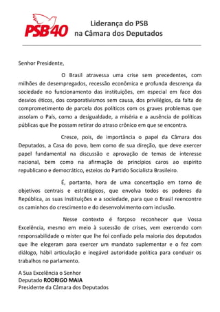 Liderança do PSB
na Câmara dos Deputados
______________________________________________________
Senhor Presidente,
O Brasil atravessa uma crise sem precedentes, com
milhões de desempregados, recessão econômica e profunda descrença da
sociedade no funcionamento das instituições, em especial em face dos
desvios éticos, dos corporativismos sem causa, dos privilégios, da falta de
comprometimento de parcela dos políticos com os graves problemas que
assolam o País, como a desigualdade, a miséria e a ausência de políticas
públicas que lhe possam retirar do atraso crônico em que se encontra.
Cresce, pois, de importância o papel da Câmara dos
Deputados, a Casa do povo, bem como de sua direção, que deve exercer
papel fundamental na discussão e aprovação de temas de interesse
nacional, bem como na afirmação de princípios caros ao espírito
republicano e democrático, esteios do Partido Socialista Brasileiro.
É, portanto, hora de uma concertação em torno de
objetivos centrais e estratégicos, que envolva todos os poderes da
República, as suas instituições e a sociedade, para que o Brasil reencontre
os caminhos do crescimento e do desenvolvimento com inclusão.
Nesse contexto é forçoso reconhecer que Vossa
Excelência, mesmo em meio à sucessão de crises, vem exercendo com
responsabilidade o mister que lhe foi confiado pela maioria dos deputados
que lhe elegeram para exercer um mandato suplementar e o fez com
diálogo, hábil articulação e inegável autoridade política para conduzir os
trabalhos no parlamento.
A Sua Excelência o Senhor
Deputado RODRIGO MAIA
Presidente da Câmara dos Deputados
 