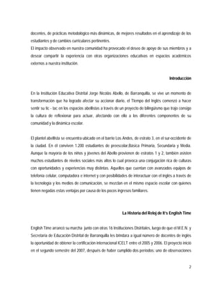 2
docentes, de prácticas metodológico más dinámicas, de mejores resultados en el aprendizaje de los
estudiantes y de cambios curriculares pertinentes.
El impacto observado en nuestra comunidad ha provocado el deseo de apoyo de sus miembros y a
desear compartir la experiencia con otras organizaciones educativas en espacios académicos
externos a nuestra institución.
Introducción
En la Institución Educativa Distrital Jorge Nicolás Abello, de Barranquilla, se vive un momento de
transformación que ha logrado afectar su accionar diario, el TIempo del Inglés comenzó a hacer
sentir su tic - tac en los espacios abellistas a través de un proyecto de bilingüismo que trajo consigo
la cultura de reflexionar para actuar, afectando con ello a los diferentes componentes de su
comunidad y la dinámica escolar.
El plantel abellista se encuentra ubicado en el barrio Los Andes, de estrato 3, en el sur-occidente de
la ciudad. En él conviven 1.200 estudiantes de preescolar,Básica Primaria, Secundaria y Media.
Aunque la mayoría de los niños y jóvenes del Abello provienen de estratos 1 y 2, también asisten
muchos estudiantes de niveles sociales más altos lo cual provoca una conjugación rica de culturas
con oportunidades y experiencias muy distintas. Aquellos que cuentan con avanzados equipos de
telefonía celular, computadora e internet y con posibilidades de interactuar con el inglés a través de
la tecnología y los medios de comunicación, se mezclan en el mismo espacio escolar con quienes
tienen negadas estas ventajas por causa de los pocos ingresos familiares.
La Historia del Reloj de It’s English Time
English Time arrancó su marcha junto con otras 16 Instituciones Distritales, luego de que el M.E.N. y
Secretaría de Educación Distrital de Barranquilla les brindara a igual número de docentes de inglés
la oportunidad de obtener la certificación internacional ICELT entre el 2005 y 2006. El proyecto inició
en el segundo semestre del 2007, después de haber cumplido dos períodos: uno de observaciones
 