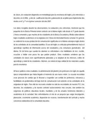 3
de clases, de evaluación diagnóstica en metodología para la enseñanza del inglés y de entrevistas a
docentes en el 2006, y otro de cualificación docente y planeación de un piloto para implementar dos
niveles en 6º y 7º en el primer semestre del año 2007.
Los datos recogidos durante las observaciones, la evaluación y las entrevistas, mostraron que los
pequeños de la Básica Primaria tenían contacto con el idioma inglés sólo desde el 3º grado durante
2 horas semanales y que muchos de los estudiantes de la Básica Secundaria y Media solían obtener
bajos resultados académicos en la asignatura de 3 horas de intensidad horaria semanal. En general,
se evidenció la escasa producción de comunicación significativa en el idioma extranjero inglés dentro
de las actividades de la comunidad abellista. El uso del inglés se enfocaba primordialmente hacia el
aprendizaje repetitivo de información acerca del vocabulario y las estructuras gramaticales del
idioma. De tal forma que cuando los alumnos se enfrentaban a las habilidades de leer, escribir,
escuchar o hablar eran pocos los que podían producir. Otros resultados señalaron que las
actividades de clases eran superficialmente planeadas y se alejaban de los intereses, estilos de
aprendizaje y edad de los estudiantes. Además, era notoria la baja calidad de los materiales usados
para la enseñanza.
Al hacer públicos estos resultados, la administración del plantel y los profesores de inglés de aquella
época comprendieron que había llegado el momento de una nueva visión. La escuela necesitaba
crear procesos de cambio que le llevaran a responder con sentido de pertinencia, relevancia y
factibilidad a la problemática del bajo nivel de comunicación real existente en las actividades de la
asignatura de inglés. Para ello fue necesario estudiar no sólo las necesidades de nuestro P.E.I, los
docentes, los estudiantes y de nuestro contexto socioeconómico más cercano, sino también las
exigencias de políticas educativas locales, mundiales y de los actuales fenómenos laborales y
académicos de la sociedad. Nos enfrentábamos al reto de un proyecto que exigía investigación,
planeación, crecimiento académico, disposición de recursos, transformación del currículo y mucha
conciencia colaborativa de la comunidad educativa.
 
