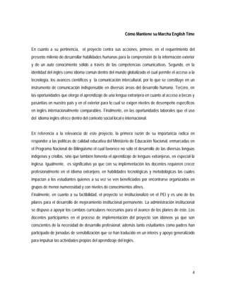 4
Cómo Mantiene su Marcha English Time
En cuanto a su pertinencia, el proyecto centra sus acciones, primero, en el requerimiento del
presente milenio de desarrollar habilidades humanas para la comprensión de la información exterior
y de un auto conocimiento sólido a través de las competencias comunicativas. Segundo, en la
identidad del inglés como idioma común dentro del mundo globalizado el cual permite el acceso a la
tecnología, los avances científicos y la comunicación intercultural, por lo que se constituye en un
instrumento de comunicación indispensable en diversas áreas del desarrollo humano. Tercero, en
las oportunidades que otorga el aprendizaje de una lengua extranjera en cuanto al acceso a becas y
pasantías en nuestro país y en el exterior para lo cual se exigen niveles de desempeño específicos
en inglés internacionalmente comparables. Finalmente, en las oportunidades laborales que el uso
del idioma inglés ofrece dentro del contexto social local e internacional.
En referencia a la relevancia de este proyecto, la primera razón de su importancia radica en
responder a las políticas de calidad educativa del Ministerio de Educación Nacional, enmarcadas en
el Programa Nacional de Bilingüismo el cual favorece no sólo el desarrollo de las diversas lenguas
indígenas y criollas, sino que también fomenta el aprendizaje de lenguas extranjeras, en especial la
inglesa. Igualmente, es significativo ya que con su implementación los docentes requieren crecer
profesionalmente en el idioma extranjero, en habilidades tecnológicas y metodológicas las cuales
impactan a los estudiantes quienes a su vez se ven beneficiados por encontrarse organizados en
grupos de menor numerosidad y con niveles de conocimientos afines.
Finalmente, en cuanto a su factibilidad, el proyecto se institucionalizó en el PEI y es uno de los
pilares para el desarrollo de mejoramiento institucional permanente. La administración institucional
se dispuso a apoyar los cambios curriculares necesarios para el avance de los planes de éste. Los
docentes participantes en el proceso de implementación del proyecto son idóneos ya que son
conscientes de la necesidad de desarrollo profesional; además tanto estudiantes como padres han
participado de jornadas de sensibilización que se han traducido en un interés y apoyo generalizado
para impulsar las actividades propias del aprendizaje del inglés.
 