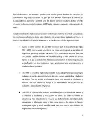 5
Por todo lo anterior, fue necesario plantear como objetivo general fortalecer las competencias
comunicativas integradas al uso de las TIC, para que sean aplicadas en diversidad de contextos de
la vida académica, profesional y personal tanto del docente como del estudiante abellista teniendo
en cuenta los lineamientos de tecnologías del MEN y los estándares nacionales e internacionales de
inglés.
Cumplir con tal objetivo implicó ejecutar acciones tendientes a transformar el currículo y las prácticas
de enseñanza para finalmente afectar a los estudiantes con un aprendizaje significativo. Así pues, a
través de estos tres años de vida de la experiencia, se han llevado a cabo las siguientes etapas:
 Durante el primer semestre del año 2007 se creó el plan de mejoramiento de inglés
2007 – 2011. En el segundo semestre de ese mismo año se ejecutó la fase piloto del
proyecto de aprendizaje de inglés por niveles. En él participaron 4 docentes (dos para
cada jornada) y aproximadamente 100 estudiantes de 6º y 7º, éstos tomaron una prueba
objetiva en la que se evaluaron las habilidades comunicativas de forma integrada para
su clasificación. Las observaciones de clases y entrevistas tanto a docentes como a
estudiantes fueron periódicas.
 En el 2008 se extendió la implementación de los niveles a la primaria, la secundaria y la
media para lo cual los docentes diseñaron diferentes pruebas para clasificar estudiantes
por niveles. Esta vez no sólo se observaron clases y se entrevistó a estudiantes, y
maestros, sino que también se incluyó a los administrativos en los procesos de
evaluación y autoevaluación del proyecto.
 En el 2009 la experiencia fue evaluada en reuniones periódicas de reflexión docente y
se entrevistó a estudiantes y a los padres de familia. Se crean los comités de
bilingüismo y TICs, e igualmente se incluyó el uso de herramientas tecnológicas de la
comunicación e información como el blog, como apoyo a las clases de Nuevas
tecnologías e Inglés, y la red social Facebook, para dar a conocer las actividades del
proyecto a la comunidad en general.
 