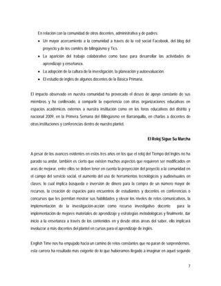 7
En relación con la comunidad de otros docentes, administrativa y de padres:
 Un mayor acercamiento a la comunidad a través de la red social Facebook, del blog del
proyecto y de los comités de bilingüismo y Tics.
 La aparición del trabajo colaborativo como base para desarrollar las actividades de
aprendizaje y enseñanza.
 La adopción de la cultura de la investigación, la planeación y autoevaluación.
 El estudio de inglés de algunos docentes de la Básica Primaria.
El impacto observado en nuestra comunidad ha provocado el deseo de apoyo constante de sus
miembros y ha conllevado, a compartir la experiencia con otras organizaciones educativas en
espacios académicos externos a nuestra institución como en los foros educativos del distrito y
nacional 2009, en la Primera Semana del Bilingüísmo en Barranquilla, en charlas a docentes de
otras instituciones y conferencias dentro de nuestro plantel.
El Reloj Sigue Su Marcha
A pesar de los avances evidentes en estos tres años en los que el reloj del Tiempo del Inglés no ha
parado su andar, también es cierto que existen muchos aspectos que requieren ser modificados en
aras de mejorar, entre ellos se deben tener en cuenta la proyección del proyecto a la comunidad en
el campo del servicio social, el aumento del uso de herramientas tecnológicos y audiovisuales en
clases, lo cual implica búsqueda e inversión de dinero para la compra de un número mayor de
recursos, la creación de espacios para encuentros de estudiantes y docentes en conferencias o
concursos que les permitan mostrar sus habilidades y elevar los niveles de retos comunicativos, la
implementación de la investigación-acción como recurso investigativo docente para la
implementación de mejores materiales de aprendizaje y estrategias metodológicas y finalmente, dar
inicio a la enseñanza a través de los contenidos en y desde otras áreas del saber, ello implicará
involucrar a más docentes del plantel en cursos para el aprendizaje de inglés.
English Time nos ha empujado hacia un camino de retos constantes que no paran de sorprendernos,
esta carrera ha resultado más exigente de lo que hubieramos llegado a imaginar en aquel segundo
 