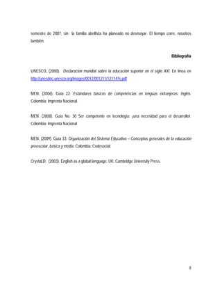 8
semestre de 2007, sin la familia abellista ha planeado no desmayar. El tiempo corre, nosotros
también.
Bibliografía
UNESCO, (2000). Declaracion mundial sobre la educación superior en el siglo XXI. En línea en
http://unesdoc.unesco.org/images/0012/001211/121147s.pdf
MEN, (2006). Guía 22: Estándares básicos de competencias en lenguas extranjeras: Inglés.
Colombia: Imprenta Nacional.
MEN. (2008). Guía No. 30 Ser competente en tecnología: ¡una necesidad para el desarrollo!.
Colombia: Imprenta Nacional
MEN, (2009). Guía 33: Organización del Sistema Educativo – Conceptos generales de la educación
preescolar, básica y media. Colombia: Codesocial.
Crystal,D. (2003). English as a global language. UK: Cambridge University Press.
 