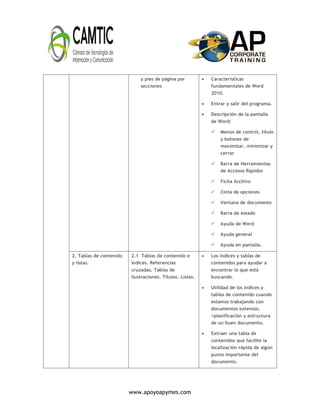 www.apoyoapymes.com
y pies de página por
secciones
 Características
fundamentales de Word
2010.
 Entrar y salir del programa.
 Descripción de la pantalla
de Word:
 Menús de control, título
y botones de
maximizar, minimizar y
cerrar
 Barra de Herramientas
de Accesos Rápidos
 Ficha Archivo
 Cinta de opciones
 Ventana de documento
 Barra de estado
 Ayuda de Word
 Ayuda general
 Ayuda en pantalla.
2. Tablas de contenido
y listas.
2.1 Tablas de contenido e
índices. Referencias
cruzadas. Tablas de
ilustraciones. Títulos. Listas.
 Los índices y tablas de
contenidos para ayudar a
encontrar lo que está
buscando.
 Utilidad de los índices y
tablas de contenido cuando
estamos trabajando con
documentos extensos.
<planificación y estructura
de un buen documento.
 Extraer una tabla de
contenidos que facilite la
localización rápida de algún
punto importante del
documento.
 