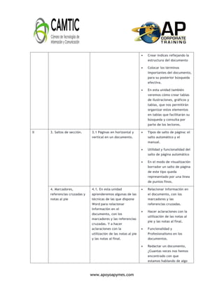 www.apoyoapymes.com
 Crear índices reflejando la
estructura del documento
 Colocar los términos
importantes del documento,
para su posterior búsqueda
efectiva.
 En esta unidad también
veremos cómo crear tablas
de ilustraciones, gráficos y
tablas, que nos permitirán
organizar estos elementos
en tablas que facilitarán su
búsqueda y consulta por
parte de los lectores.
II 3. Saltos de sección. 3.1 Páginas en horizontal y
vertical en un documento.
 Tipos de salto de página: el
salto automático y el
manual.
 Utilidad y funcionalidad del
salto de página automático
 En el modo de visualización
borrador un salto de página
de este tipo queda
representado por una línea
de puntos finos.
4. Marcadores,
referencias cruzadas y
notas al pie
4.1. En esta unidad
aprenderemos algunas de las
técnicas de las que dispone
Word para relacionar
información en el
documento, con los
marcadores y las referencias
cruzadas. Y a hacer
aclaraciones con la
utilización de las notas al pie
y las notas al final.
 Relacionar información en
el documento, con los
marcadores y las
referencias cruzadas.
 Hacer aclaraciones con la
utilización de las notas al
pie y las notas al final.
 Funcionalidad y
Profesionalismo en los
documentos.
 Redactar un documento,
¿Cuantas veces nos hemos
encontrado con que
estamos hablando de algo
 