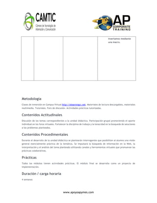 www.apoyoapymes.com
insertamos mediante
una macro.
Metodología
Clases de inmersión en Campus Virtual http://elearningcr.net. Materiales de lectura descargables, materiales
multimedia. Tutoriales. Foro de discusión. Actividades prácticas tutorizadas.
Contenidos Actitudinales
Discusión de los temas correspondientes a la unidad didáctica. Participación grupal promoviendo el aporte
individual en los foros virtuales. Fortalecer la disciplina de trabajo y la tenacidad en la búsqueda de soluciones
a los problemas planteados.
Contenidos Procedimentales
Durante el desarrollo de la unidad didáctica se plantearán interrogantes que posibiliten al alumno una visión
general esencialmente práctica de la temática. Se impulsará la búsqueda de información en la Web, la
interpretación y el análisis del tema planteado utilizando canales y herramientas virtuales que promuevan las
prácticas colaborativas.
Prácticas
Todos los módulos tienen actividades prácticas. El módulo final se desarrolla como un proyecto de
implementación.
Duración / carga horaria
4 semanas
 