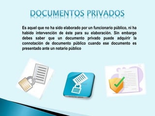 Es aquel que no ha sido elaborado por un funcionario público, ni ha
habido intervención de éste para su elaboración. Sin embargo
debes saber que un documento privado puede adquirir la
connotación de documento público cuando ese documento es
presentado ante un notario público
 
