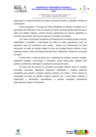 PROGRAMA DE ATENDIMENTO INTEGRAL E
                       MULTIDISCIPLINAR AOS PACIENTES COM DOENÇA DE
                                           BOCA

                                  Av. Prefeito Faria Lima, n. 340 – Parque Itália – Campinas - SP
                                         CEP: 13036-902 – Telefone/fax: (19) 3772-5764



organização e o desenvolvimento das ações e serviços de saúde e a geração e difusão de
conhecimento.
       Nessa perspectiva, a formação de redes interligadas de atenção oncológica com a
participação dos diferentes níveis de atenção em saúde apresenta grande potencial para a
oferta de cuidados integrais, evitando lacunas assistenciais de natureza geográfica ou
funcional, aproximando, tanto quanto possível, os cuidados aos doentes.
       Com base nos princípios norteadores do Sistema Único de Saúde (acesso universal,
integralidade e equidade), a organização de redes de saúde apresenta-se como um
dispositivo capaz de transformar esse quadro.                       Através do funcionamento de forma
transversal, as redes de atenção integral na área de oncologia buscam oferecer à essa
população acesso a toda a tecnologia disponível para o diagnóstico, tratamento e promoção
de saúde.
       O termo rede, na área da saúde, tem o significado de sustentar, amparar, proteger,
estabelecer relações, comunicação e informação, sendo tecida pelas relações entre
gestores, profissionais, instituições e usuários dos serviços de saúde.
       Em todo país são poucos os municípios que podem oferecer todos os cuidados
(promoção, prevenção, diagnóstico, tratamento, reabilitação e cuidados paliativos)
necessários para garantir a atenção integral a pessoas com câncer. Porém, através da
implantação de redes de atenção integral, contando com a rede básica existente e
organizando     o   atendimento       especializado,            a      atenção          oncológica   apresenta-se
potencialmente integral e humanizada.




                                                                                                                4
 