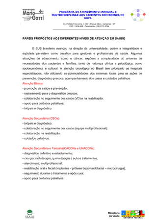 PROGRAMA DE ATENDIMENTO INTEGRAL E
                         MULTIDISCIPLINAR AOS PACIENTES COM DOENÇA DE
                                             BOCA

                                   Av. Prefeito Faria Lima, n. 340 – Parque Itália – Campinas - SP
                                          CEP: 13036-902 – Telefone/fax: (19) 3772-5764




PAPÉIS PROPOSTOS AOS DIFERENTES NÍVEIS DE ATENÇÃO EM SAÚDE


       O SUS brasileiro avançou na direção da universalidade, porém a integralidade e
eqüidade persistem como desafios para gestores e profissionais de saúde. Algumas
situações de adoecimento, como o câncer, expõem a complexidade do universo de
necessidades dos pacientes e famílias, tanto de natureza clínica e psicológica, como
socioeconômica e cultural. A atenção oncológica no Brasil tem priorizado os hospitais
especializados, não utilizando as potencialidades dos sistemas locais para as ações de
prevenção, diagnóstico precoce, acompanhamento dos casos e cuidados paliativos.
Atenção Básica:
- promoção da saúde e prevenção;
- rastreamento para o diagnóstico precoce;
- colaboração no seguimento dos casos (VD) e na reabilitação;
- apoio para cuidados paliativos;
- biópsia e diagnóstico.


Atenção Secundária (CEOs):
- biópsia e diagnóstico;
- colaboração no seguimento dos casos (equipe multiprofissional);
- colaboração na reabilitação;
- cuidados paliativos.


Atenção Secundária e Terciária(CACONs e UNACONs):
- diagnóstico definitivo e estadiamento;
- cirurgia, radioterapia, quimioterapia e outros tratamentos;
- atendimento multiprofissional;
- reabilitação oral e facial (implantes – prótese bucomaxilofacial – microcirurgia);
- seguimento durante o tratamento e após cura;
- apoio para cuidados paliativos.




                                                                                                     5
 