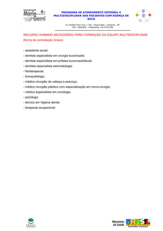 PROGRAMA DE ATENDIMENTO INTEGRAL E
                       MULTIDISCIPLINAR AOS PACIENTES COM DOENÇA DE
                                           BOCA

                                Av. Prefeito Faria Lima, n. 340 – Parque Itália – Campinas - SP
                                       CEP: 13036-902 – Telefone/fax: (19) 3772-5764



RECURSO HUMANO NECESSÁRIO PARA FORMAÇÃO DA EQUIPE MULTIDISCIPLINAR
(forma de contratação Anexo)


- assistente social;
- dentista especialista em cirurgia bucomaxilo;
- dentista especialista em prótese bucomaxilofacial;
- dentista especialista estomatologia;
- fisioterapeuta;
- fonoaudiólogo;
- médico cirurgião de cabeça e pescoço;
- médico cirurgião plástico com especialização em micro-cirurgia;
- médico especialista em oncologia;
- psicólogo;
- técnico em higiene dental.
- terapeuta ocupacional;




                                                                                                  6
 
