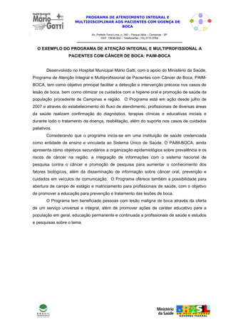 PROGRAMA DE ATENDIMENTO INTEGRAL E
                      MULTIDISCIPLINAR AOS PACIENTES COM DOENÇA DE
                                          BOCA

                               Av. Prefeito Faria Lima, n. 340 – Parque Itália – Campinas - SP
                                      CEP: 13036-902 – Telefone/fax: (19) 3772-5764



  O EXEMPLO DO PROGRAMA DE ATENÇÃO INTEGRAL E MULTIPROFISSIONAL A
                   PACIENTES COM CÂNCER DE BOCA: PAIM-BOCA


        Desenvolvido no Hospital Municipal Mário Gatti, com o apoio do Ministério da Saúde,
Programa de Atenção Integral e Multiprofissional de Pacientes com Câncer de Boca, PAIM-
BOCA, tem como objetivo principal facilitar a detecção e intervenção precoce nos casos de
lesão de boca, bem como otimizar os cuidados com a higiene oral e promoção de saúde da
população procedente de Campinas e região. O Programa está em ação desde julho de
2007 e através do estabelecimento do fluxo de atendimento, profissionais de diversas áreas
da saúde realizam confirmação do diagnóstico, terapias clínicas e educativas iniciais e
durante todo o tratamento da doença, reabilitação, além do suporte nos casos de cuidados
paliativos.
        Considerando que o programa inicia-se em uma instituição de saúde credenciada
como entidade de ensino e vinculada ao Sistema Único de Saúde, O PAIM-BOCA, ainda
apresenta como objetivos secundários a organização epidemiológica sobre prevalência e os
riscos de câncer na região, a integração de informações com o sistema nacional de
pesquisa contra o câncer e promoção de pesquisa para aumentar o conhecimento dos
fatores biológicos, além da disseminação de informação sobre câncer oral, prevenção e
cuidados em veículos de comunicação. O Programa oferece também a possibilidade para
abertura de campo de estágio e matriciamento para profissionais de saúde, com o objetivo
de promover a educação para prevenção e tratamento das lesões de boca.
        O Programa tem beneficiado pessoas com lesão maligna de boca através da oferta
de um serviço universal e integral, além de promover ações de caráter educativo para a
população em geral, educação permanente e continuada a profissionais de saúde e estudos
e pesquisas sobre o tema.




                                                                                                 7
 