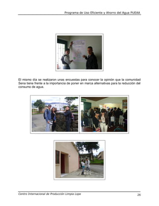 Programa de Uso Eficiente y Ahorro del Agua PUEAA
Centro Internacional de Producción Limpia Lope 26
El mismo día se realizaron unas encuestas para conocer la opinión que la comunidad
Sena tiene frente a la importancia de poner en marca alternativas para la reducción del
consumo de agua.
 