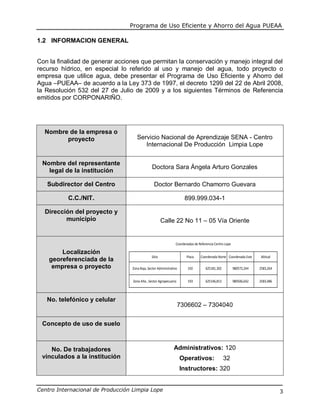 Programa de Uso Eficiente y Ahorro del Agua PUEAA
Centro Internacional de Producción Limpia Lope 3
1.2 INFORMACION GENERAL
Con la finalidad de generar acciones que permitan la conservación y manejo integral del
recurso hídrico, en especial lo referido al uso y manejo del agua, todo proyecto o
empresa que utilice agua, debe presentar el Programa de Uso Eficiente y Ahorro del
Agua –PUEAA– de acuerdo a la Ley 373 de 1997, el decreto 1299 del 22 de Abril 2008,
la Resolución 532 del 27 de Julio de 2009 y a los siguientes Términos de Referencia
emitidos por CORPONARIÑO.
Nombre de la empresa o
proyecto Servicio Nacional de Aprendizaje SENA - Centro
Internacional De Producción Limpia Lope
Nombre del representante
legal de la institución
Doctora Sara Ángela Arturo Gonzales
Subdirector del Centro Doctor Bernardo Chamorro Guevara
C.C./NIT. 899.999.034-1
Dirección del proyecto y
municipio Calle 22 No 11 – 05 Vía Oriente
Localización
georeferenciada de la
empresa o proyecto
Sitio Placa Coordenada Norte Coordenada Este Altitud
Zona Baja, Sector Administrativo 192 625181,302 980572,244 2583,264
Zona Alta , Sector Agropecuario 193 625146,813 980506,642 2583,486
Coordenadas de Referencia Centro Lope
No. telefónico y celular
7306602 – 7304040
Concepto de uso de suelo
No. De trabajadores
vinculados a la institución
Administrativos: 120
Operativos: 32
Instructores: 320
 