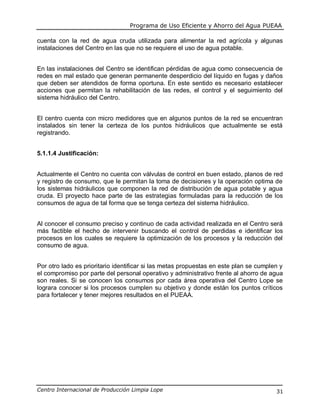 Programa de Uso Eficiente y Ahorro del Agua PUEAA
Centro Internacional de Producción Limpia Lope 31
cuenta con la red de agua cruda utilizada para alimentar la red agrícola y algunas
instalaciones del Centro en las que no se requiere el uso de agua potable.
En las instalaciones del Centro se identifican pérdidas de agua como consecuencia de
redes en mal estado que generan permanente desperdicio del líquido en fugas y daños
que deben ser atendidos de forma oportuna. En este sentido es necesario establecer
acciones que permitan la rehabilitación de las redes, el control y el seguimiento del
sistema hidráulico del Centro.
El centro cuenta con micro medidores que en algunos puntos de la red se encuentran
instalados sin tener la certeza de los puntos hidráulicos que actualmente se está
registrando.
5.1.1.4 Justificación:
Actualmente el Centro no cuenta con válvulas de control en buen estado, planos de red
y registro de consumo, que le permitan la toma de decisiones y la operación optima de
los sistemas hidráulicos que componen la red de distribución de agua potable y agua
cruda. El proyecto hace parte de las estrategias formuladas para la reducción de los
consumos de agua de tal forma que se tenga certeza del sistema hidráulico.
Al conocer el consumo preciso y continuo de cada actividad realizada en el Centro será
más factible el hecho de intervenir buscando el control de perdidas e identificar los
procesos en los cuales se requiere la optimización de los procesos y la reducción del
consumo de agua.
Por otro lado es prioritario identificar si las metas propuestas en este plan se cumplen y
el compromiso por parte del personal operativo y administrativo frente al ahorro de agua
son reales. Si se conocen los consumos por cada área operativa del Centro Lope se
lograra conocer si los procesos cumplen su objetivo y donde están los puntos críticos
para fortalecer y tener mejores resultados en el PUEAA.
 