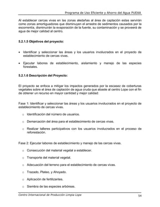 Programa de Uso Eficiente y Ahorro del Agua PUEAA
Centro Internacional de Producción Limpia Lope 54
Al establecer cercas vivas en las zonas aledañas al área de captación estas servirán
como zonas amortiguadoras que disminuyen el arrastre de sedimentos causados por la
escorrentía, disminuirán la evaporación de la fuente, su contaminación y se proveerá de
agua de mejor calidad al centro.
5.2.1.5 Objetivos del proyecto:
 Identificar y seleccionar las áreas y los usuarios involucrados en el proyecto de
establecimiento de cercas vivas.
 Ejecutar labores de establecimiento, aislamiento y manejo de las especies
forestales.
5.2.1.6 Descripción del Proyecto:
El proyecto se enfoca a mitigar los impactos generados por la escasez de coberturas
vegetales sobre el área de captación de agua cruda que abaste al centro Lope con el fin
de obtener un recurso en mayor cantidad y mejor calidad:
Fase 1: Identificar y seleccionar las áreas y los usuarios involucrados en el proyecto de
establecimiento de cercas vivas.
o Identificación del número de usuarios.
o Demarcación del área para el establecimiento de cercas vivas.
o Realizar talleres participativos con los usuarios involucrados en el proceso de
reforestación.
Fase 2: Ejecutar labores de establecimiento y manejo de las cercas vivas.
o Consecución del material vegetal a establecer.
o Transporte del material vegetal.
o Adecuación del terreno para el establecimiento de cercas vivas.
o Trazado, Plateo, y Ahoyado.
o Aplicación de fertilizantes.
o Siembra de las especies arbóreas.
 