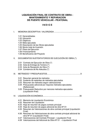 LIQUIDACIÓN FINAL DE CONTRATO DE OBRA :
MANTENIMIENTO Y REPARACION
DE PUENTE VEHICULAR - PEATONAL
INDICE
I.

MEMORIA DESCRIPTIVA VALORIZADA .................................................4
1.01
1.02
1.03
1.04
1.05
1.06
1.07
1.08
1.09

II.

DOCUMENTOS SUSTENTATORIOS DE EJECUCIÓN DE OBRA (*)
2.01
2.02
2.03
2.04

III.

Generalidades
Ubicación
Objetivos
Meta ejecutada
Descripción de las Obras ejecutadas
Monto total de Inversión
Plazo de Ejecución
Financiamiento
Beneficiarios del Proyecto

Contrato de Ejecución de Obra (*)
Acta de Entrega de Terreno (*)
Acta de Recepción de Obra (*)
Constancia de No Adeudos (*)

METRADOS Y PRESUPUESTOS..............................................................9
3.01
3.02
3.03
3.04

Resumen general de metrados
Sustento de replanteo de metrados ejecutados
Resumen de metrados según valorizaciones
Presupuesto adicional por mayores metrados ejecutados
(Referencial)
3.05 Presupuesto Deductivo por menores metrados ejecutados
(Liquidación final)
IV.

LIQUIDACIÓN ECONÓMICA....................................................................36
4.01
4.02
4.03
4.04
4.05

Memoria de Liquidación Económica
Resumen de Liquidación
Hoja de resumen de pagos contrato principal
Hoja de resumen de pagos adicional de obra Nº 01
Resumen de Valorizaciones de obra contrato principal (Liquidación
Final)
4.06 Resumen de Valorizaciones de obra contrato principal adicional de
obra Nº 01 (Liquidación Final)
4.07 Valorizaciones del Contrato Principal – Liquidación Final
4.08 Valorizaciones del Adicional de Obra Nº 01 – Liquidación Final

 
