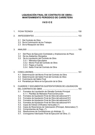 LIQUIDACIÓN FINAL DE CONTRATO DE OBRA :
MANTENIMIENTO PERIODICO DE CARRETERA
INDICE

1.

FICHA TECNICA .................................................................................. 150

2.

ANTECEDENTES ................................................................................. 153
2.1 Del Contrato de Obra
2.2 De la Culminación de los Trabajos
2.3 De la Recepción de Obra

3.

ANALISIS .............................................................................................. 158
3.1
3.2
3.3

Del Plazo de Ejecución Contratado y Ampliaciones de Plazo
De los Adelantos Otorgados
De la Liquidación del Contrato de Obra
3.3.1 Metrados Ejecutados
3.3.2 Monto Final del Contrato de Obra
3.3.3 Pagos a Cuenta
3.3.4 Saldo Final del Contrato de Obra

4.

CONCLUSIONES................................................................................... 161
4.1 Determinación del Monto Final del Contrato de Obra
4.2 Determinación del Saldo Final del Contrato de Obra
4.3 Cubrimiento del Saldo Final
4.4 Penalidad por Mora en la Ejecución de la Obra

5.

CUADROS Y DOCUMENTOS SUSTENTATORIOS DE LIQUIDACION
DEL CONTRATO DE OBRA ................................................................. 163
5.1 Formatos de Liquidación de Obradle Contrato Principal
5.1.1. Planillas de Metrados Post-Construcción
5.2. Formatos de liquidación Final de Obra del adicional N°1
5.3. Formatos de liquidación Final de Obra del adicional N°2
5.4. Formatos de liquidación Final de Obra del adicional N°3
5.5. Formatos de liquidación Final de Obra del adicional N°4
5.3. Copia de Índices Unificados mensuales (*)
5.4. Copia de Resúmenes de Valorización (Principal, Adicionales) (*)
5.5. Comprobantes de Pago. (*)
5.6. Resoluciones de Conciliaciones y/o Arbitraje. (*)
5.7. Cronograma Valorizado Final de Ejecución de Obra. (*)

 