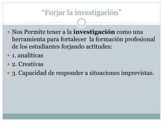 “Forjar la investigación”
 Nos Permite tener a la investigación como una
herramienta para fortalecer la formación profesional
de los estudiantes forjando actitudes:
 1. analíticas
 2. Creativas
 3. Capacidad de responder a situaciones imprevistas.
 