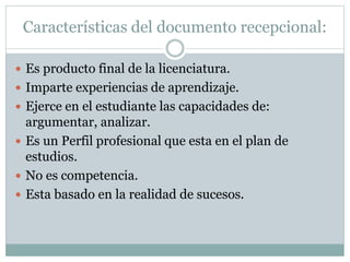 Características del documento recepcional:
 Es producto final de la licenciatura.
 Imparte experiencias de aprendizaje.
 Ejerce en el estudiante las capacidades de:
argumentar, analizar.
 Es un Perfil profesional que esta en el plan de
estudios.
 No es competencia.
 Esta basado en la realidad de sucesos.
 