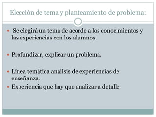 Elección de tema y planteamiento de problema:
 Se elegirá un tema de acorde a los conocimientos y
las experiencias con los alumnos.
 Profundizar, explicar un problema.
 Línea temática análisis de experiencias de
enseñanza:
 Experiencia que hay que analizar a detalle
 