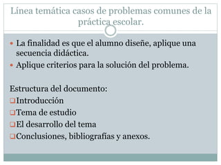 Línea temática casos de problemas comunes de la
práctica escolar.
 La finalidad es que el alumno diseñe, aplique una
secuencia didáctica.
 Aplique criterios para la solución del problema.
Estructura del documento:
Introducción
Tema de estudio
El desarrollo del tema
Conclusiones, bibliografías y anexos.
 