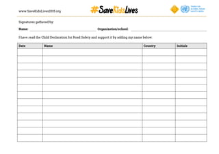 www.SaveKidsLives2015.org
	
  
Signatures gathered by:
Name: Organization/school:
I have read the Child Declaration for Road Safety and support it by adding my name below:
	
  
Date Name Country Initials
 