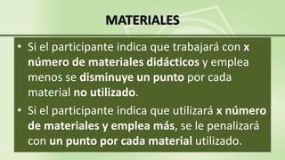 MATERIALES
• Si el participante indica que trabajará con x
número de materiales didácticos y emplea
menos se disminuye un punto por cada
material no utilizado.
• Si el participante indica que utilizará x número
de materiales y emplea más, se le penalizará
con un punto por cada material utilizado.
 
