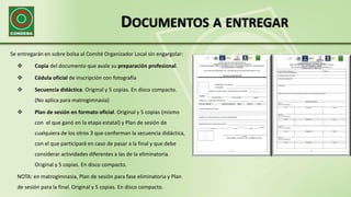 DOCUMENTOS A ENTREGAR
Se entregarán en sobre bolsa al Comité Organizador Local sin engargolar:
 Copia del documento que avale su preparación profesional.
 Cédula oficial de inscripción con fotografía
 Secuencia didáctica. Original y 5 copias. En disco compacto.
(No aplica para matrogimnasia)
 Plan de sesión en formato oficial. Original y 5 copias (mismo
con el que ganó en la etapa estatal) y Plan de sesión de
cualquiera de los otros 3 que conforman la secuencia didáctica,
con el que participará en caso de pasar a la final y que debe
considerar actividades diferentes a las de la eliminatoria.
Original y 5 copias. En disco compacto.
NOTA: en matrogimnasia, Plan de sesión para fase eliminatoria y Plan
de sesión para la final. Original y 5 copias. En disco compacto.
 
