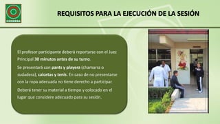REQUISITOS PARA LA EJECUCIÓN DE LA SESIÓN
El profesor participante deberá reportarse con el Juez
Principal 30 minutos antes de su turno.
Se presentará con pants y playera (chamarra o
sudadera), calcetas y tenis. En caso de no presentarse
con la ropa adecuada no tiene derecho a participar.
Deberá tener su material a tiempo y colocado en el
lugar que considere adecuado para su sesión.
 