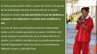 El concursante podrá utilizar su plan de sesión o el apunte
de las actividades durante el desarrollo de su sesión.
Durante la sesión, no está permitido el uso de diadema o
cualquier otro dispositivo o auxiliar para amplificar la
voz.
En caso de que el participante presente enfermedad,
lesión u otro estado que afecte su salud, el médico será
quien otorgue la autorización, para el desarrollo de su
sesión; si el médico considera que no puede participar, el
Comité Organizador Local, los jueces y el participante,
deberán acatar su decisión final.
 