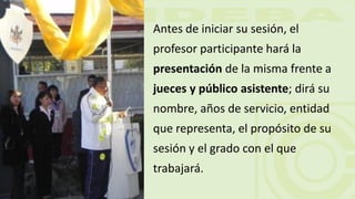 Antes de iniciar su sesión, el
profesor participante hará la
presentación de la misma frente a
jueces y público asistente; dirá su
nombre, años de servicio, entidad
que representa, el propósito de su
sesión y el grado con el que
trabajará.
 